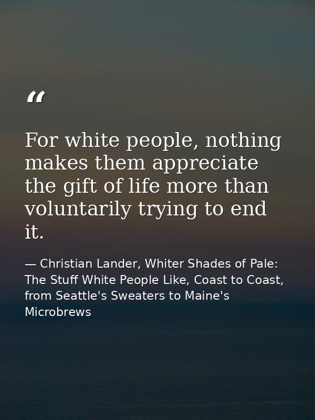 For white people, nothing makes them appreciate the gift of life more than voluntarily trying to end it. — Christian Lander, Whiter Shades of Pale: The Stuff White People Like, Coast to Coast, from Seattle's Sweaters to Maine's Microbrews