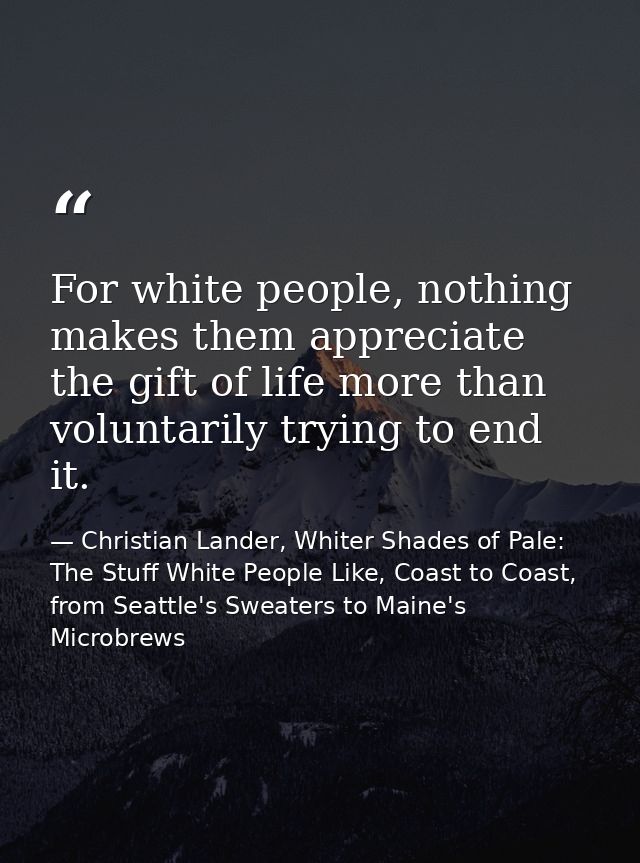 For white people, nothing makes them appreciate the gift of life more than voluntarily trying to end it. — Christian Lander, Whiter Shades of Pale: The Stuff White People Like, Coast to Coast, from Seattle's Sweaters to Maine's Microbrews
