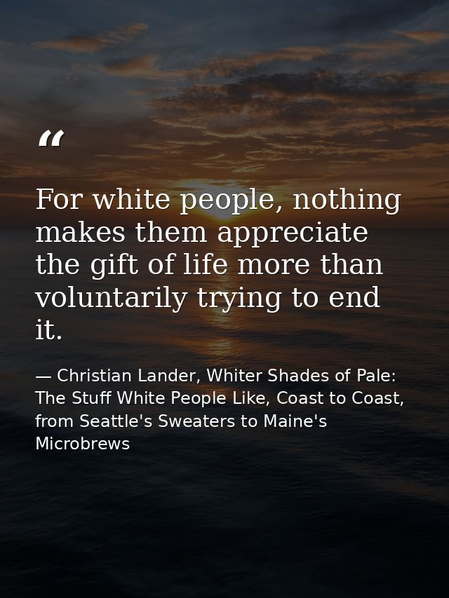 For white people, nothing makes them appreciate the gift of life more than voluntarily trying to end it. — Christian Lander, Whiter Shades of Pale: The Stuff White People Like, Coast to Coast, from Seattle's Sweaters to Maine's Microbrews