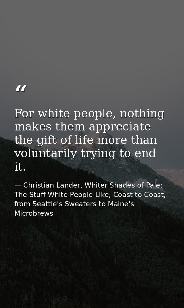 For white people, nothing makes them appreciate the gift of life more than voluntarily trying to end it. — Christian Lander, Whiter Shades of Pale: The Stuff White People Like, Coast to Coast, from Seattle's Sweaters to Maine's Microbrews
