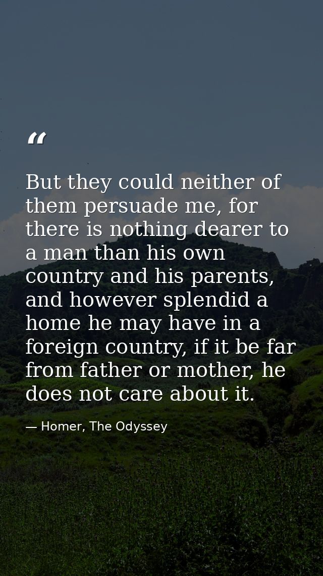 But they could neither of them persuade me, for there is nothing dearer to a man than his own country and his parents, a — Homer, The Odyssey
