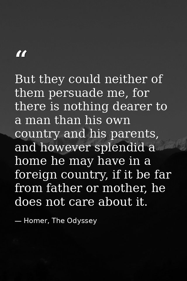 But they could neither of them persuade me, for there is nothing dearer to a man than his own country and his parents, a — Homer, The Odyssey