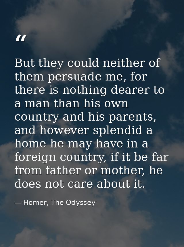 But they could neither of them persuade me, for there is nothing dearer to a man than his own country and his parents, a — Homer, The Odyssey