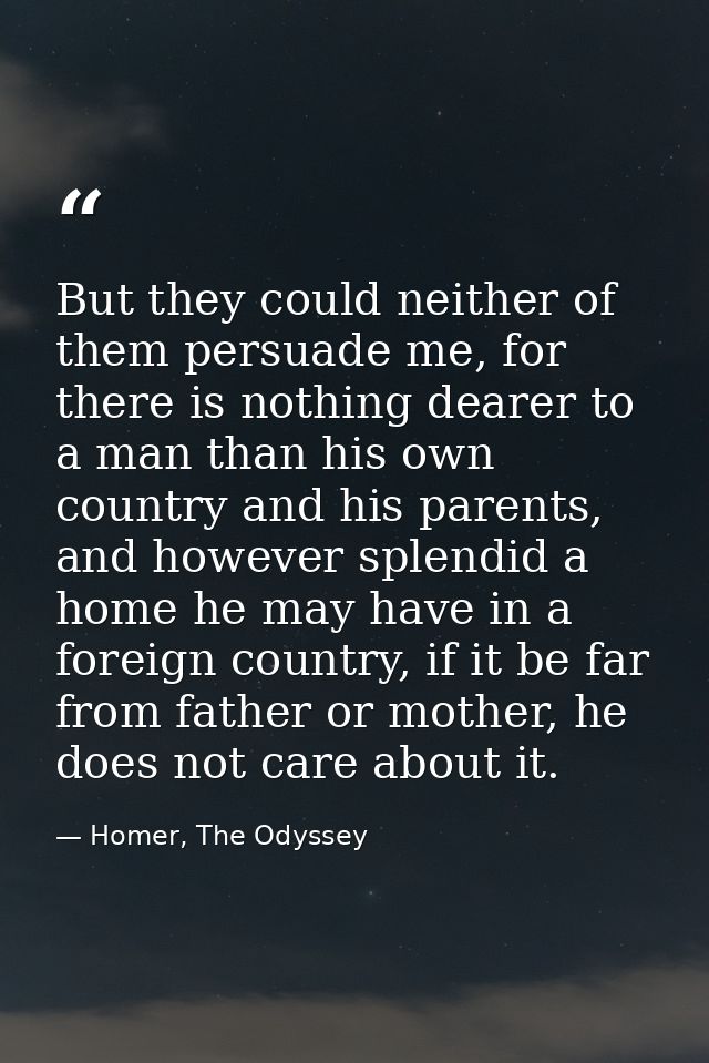 But they could neither of them persuade me, for there is nothing dearer to a man than his own country and his parents, a — Homer, The Odyssey