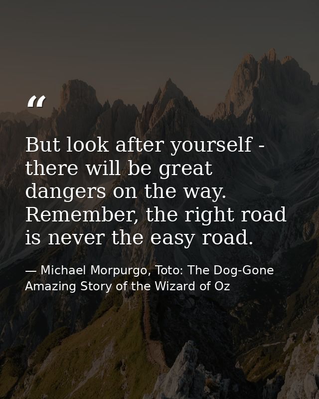 But look after yourself - there will be great dangers on the way. Remember, the right road is never the easy road. — Michael Morpurgo, Toto: The Dog-Gone Amazing Story of the Wizard of Oz