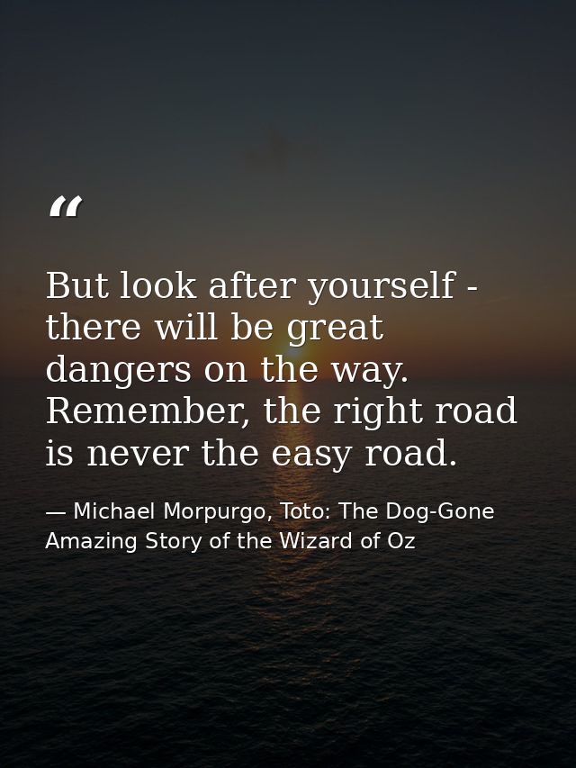 But look after yourself - there will be great dangers on the way. Remember, the right road is never the easy road. — Michael Morpurgo, Toto: The Dog-Gone Amazing Story of the Wizard of Oz