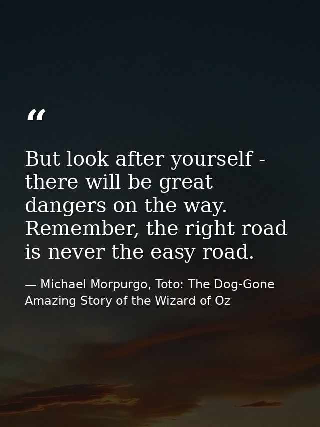 But look after yourself - there will be great dangers on the way. Remember, the right road is never the easy road. — Michael Morpurgo, Toto: The Dog-Gone Amazing Story of the Wizard of Oz