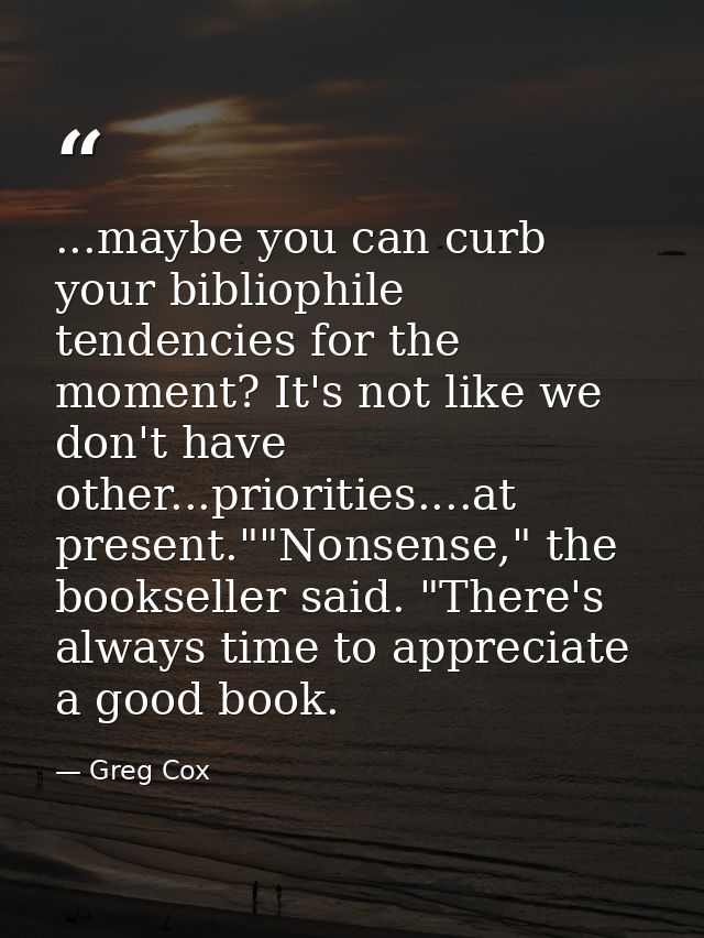 ...maybe you can curb your bibliophile tendencies for the moment? It's not like we don't have other...priorities....at p — Greg Cox