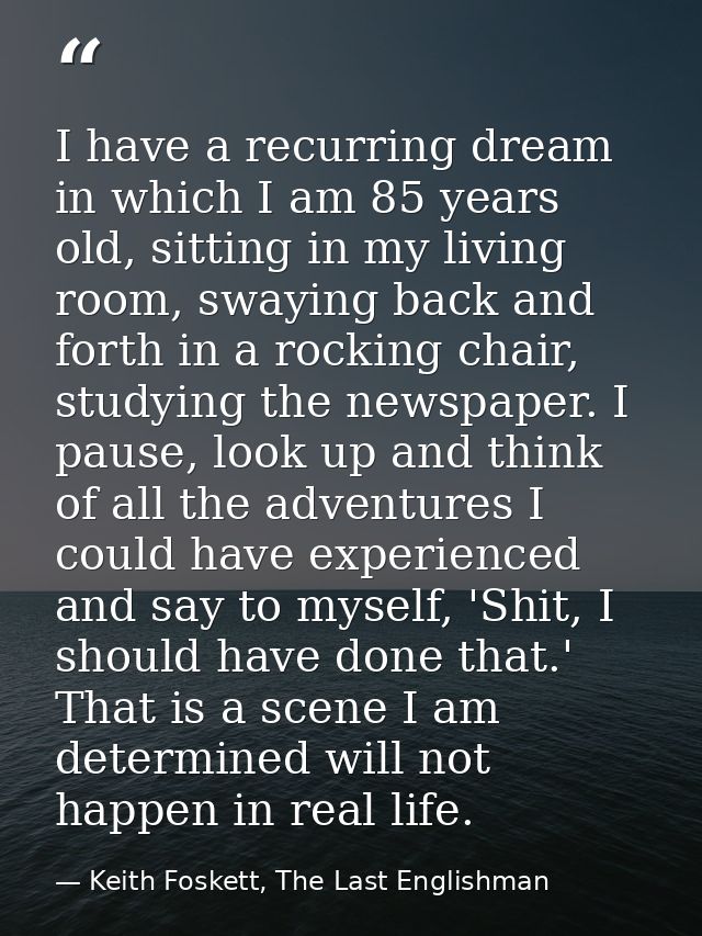 I have a recurring dream in which I am 85 years old, sitting in my living room, swaying back and forth in a rocking chai — Keith Foskett, The Last Englishman