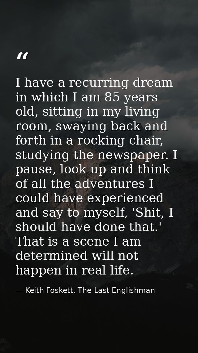 I have a recurring dream in which I am 85 years old, sitting in my living room, swaying back and forth in a rocking chai — Keith Foskett, The Last Englishman