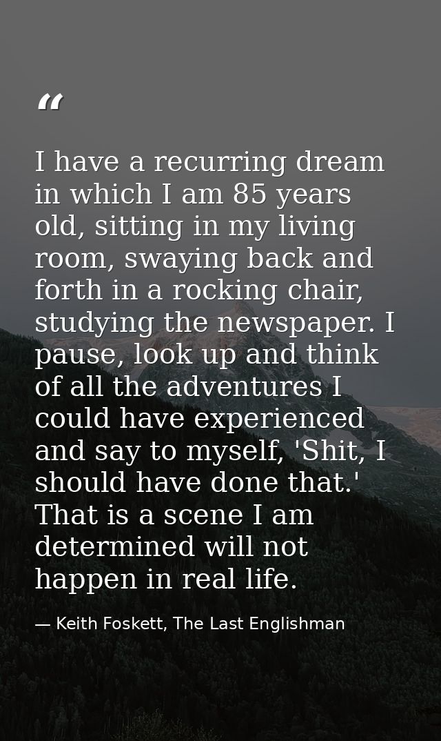 I have a recurring dream in which I am 85 years old, sitting in my living room, swaying back and forth in a rocking chai — Keith Foskett, The Last Englishman