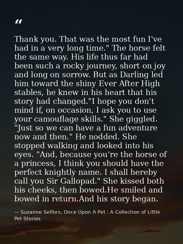 Thank you. That was the most fun I've had in a very long time." The horse felt the same way. His life thus far had been  — Suzanne Selfors, Once Upon A Pet : A Collection of Little Pet Stories