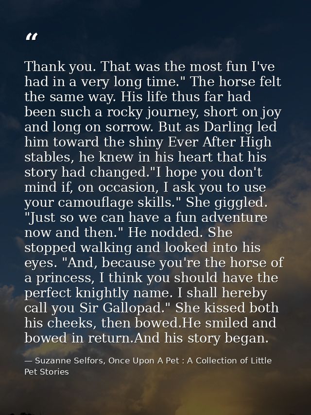 Thank you. That was the most fun I've had in a very long time." The horse felt the same way. His life thus far had been  — Suzanne Selfors, Once Upon A Pet : A Collection of Little Pet Stories