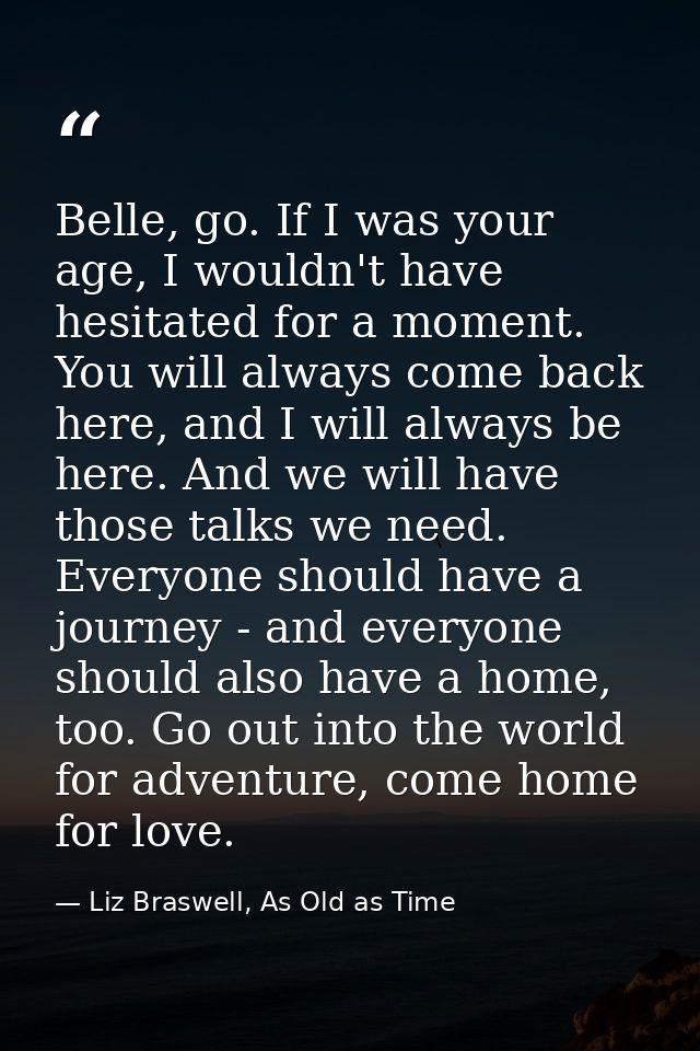 Belle, go. If I was your age, I wouldn't have hesitated for a moment. You will always come back here, and I will always  — Liz Braswell, As Old as Time