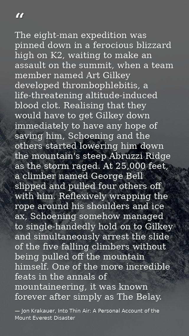 The eight-man expedition was pinned down in a ferocious blizzard high on K2, waiting to make an assault on the summit, w — Jon Krakauer, Into Thin Air: A Personal Account of the Mount Everest Disaster