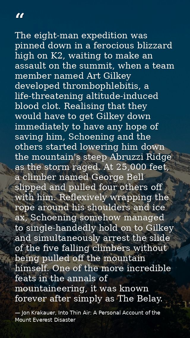 The eight-man expedition was pinned down in a ferocious blizzard high on K2, waiting to make an assault on the summit, w — Jon Krakauer, Into Thin Air: A Personal Account of the Mount Everest Disaster