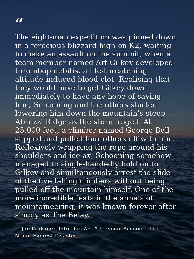 The eight-man expedition was pinned down in a ferocious blizzard high on K2, waiting to make an assault on the summit, w — Jon Krakauer, Into Thin Air: A Personal Account of the Mount Everest Disaster