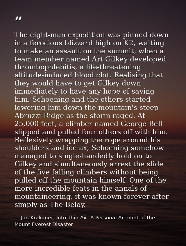 The eight-man expedition was pinned down in a ferocious blizzard high on K2, waiting to make an assault on the summit, w — Jon Krakauer, Into Thin Air: A Personal Account of the Mount Everest Disaster