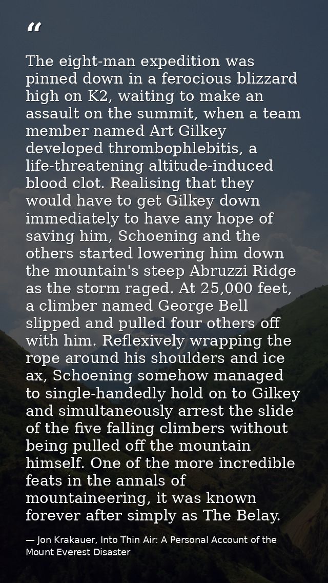 The eight-man expedition was pinned down in a ferocious blizzard high on K2, waiting to make an assault on the summit, w — Jon Krakauer, Into Thin Air: A Personal Account of the Mount Everest Disaster