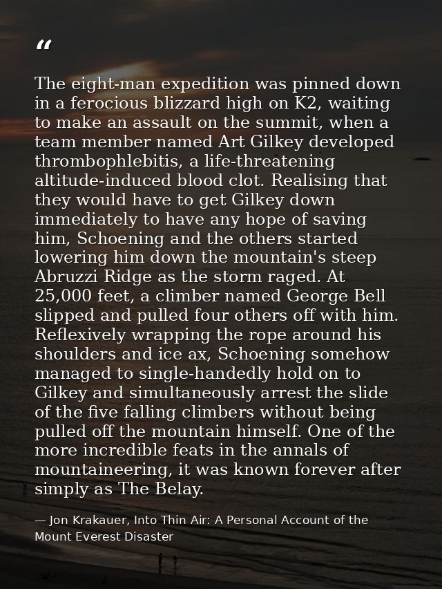 The eight-man expedition was pinned down in a ferocious blizzard high on K2, waiting to make an assault on the summit, w — Jon Krakauer, Into Thin Air: A Personal Account of the Mount Everest Disaster