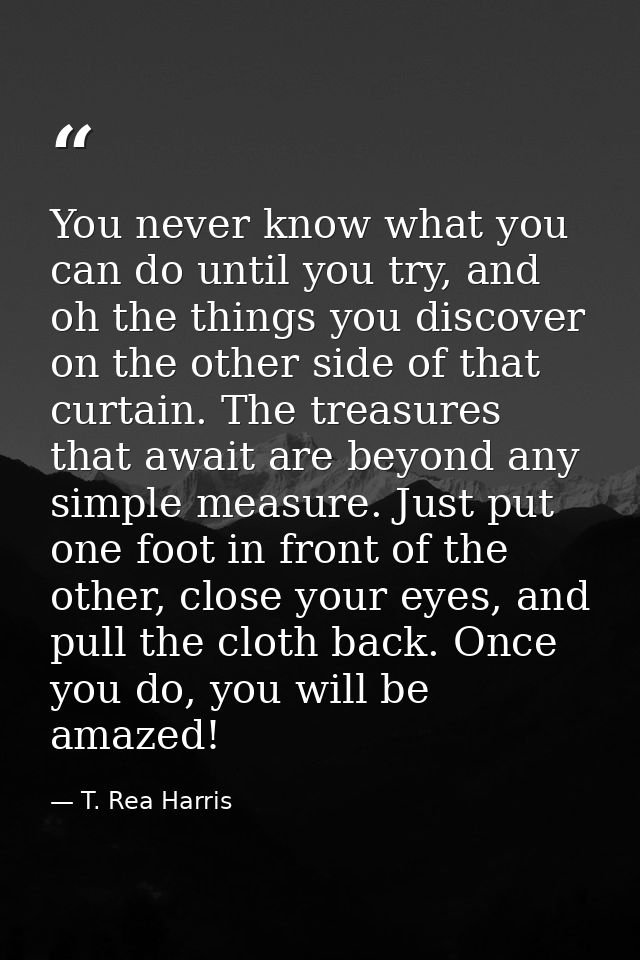 You never know what you can do until you try, and oh the things you discover on the other side of that curtain. The trea — T. Rea Harris