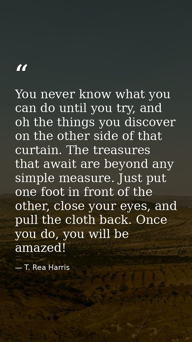You never know what you can do until you try, and oh the things you discover on the other side of that curtain. The trea — T. Rea Harris