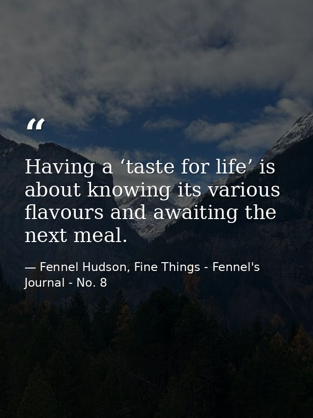 Having a ‘taste for life’ is about knowing its various flavours and awaiting the next meal. — Fennel Hudson, Fine Things - Fennel's Journal - No. 8