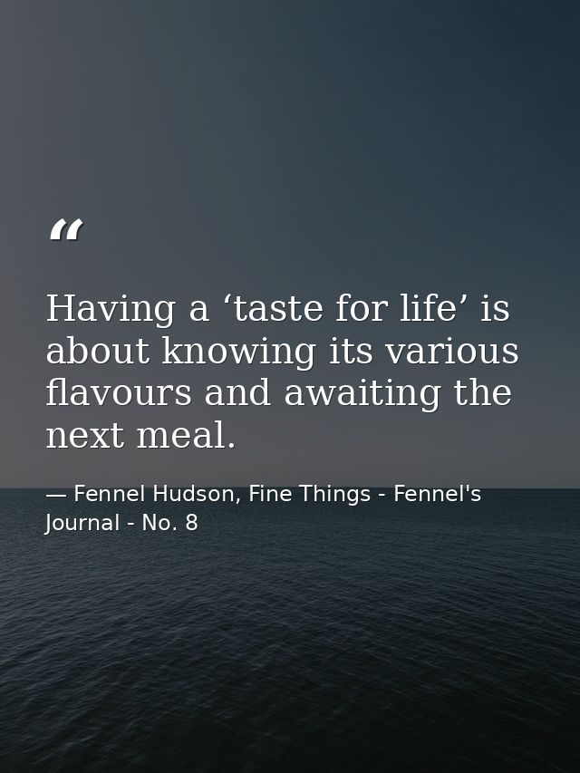 Having a ‘taste for life’ is about knowing its various flavours and awaiting the next meal. — Fennel Hudson, Fine Things - Fennel's Journal - No. 8