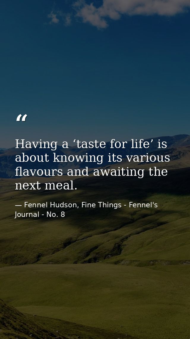 Having a ‘taste for life’ is about knowing its various flavours and awaiting the next meal. — Fennel Hudson, Fine Things - Fennel's Journal - No. 8