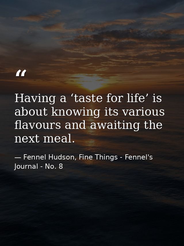 Having a ‘taste for life’ is about knowing its various flavours and awaiting the next meal. — Fennel Hudson, Fine Things - Fennel's Journal - No. 8
