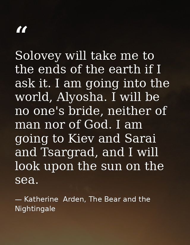 Solovey will take me to the ends of the earth if I ask it. I am going into the world, Alyosha. I will be no one's bride, — Katherine  Arden, The Bear and the Nightingale