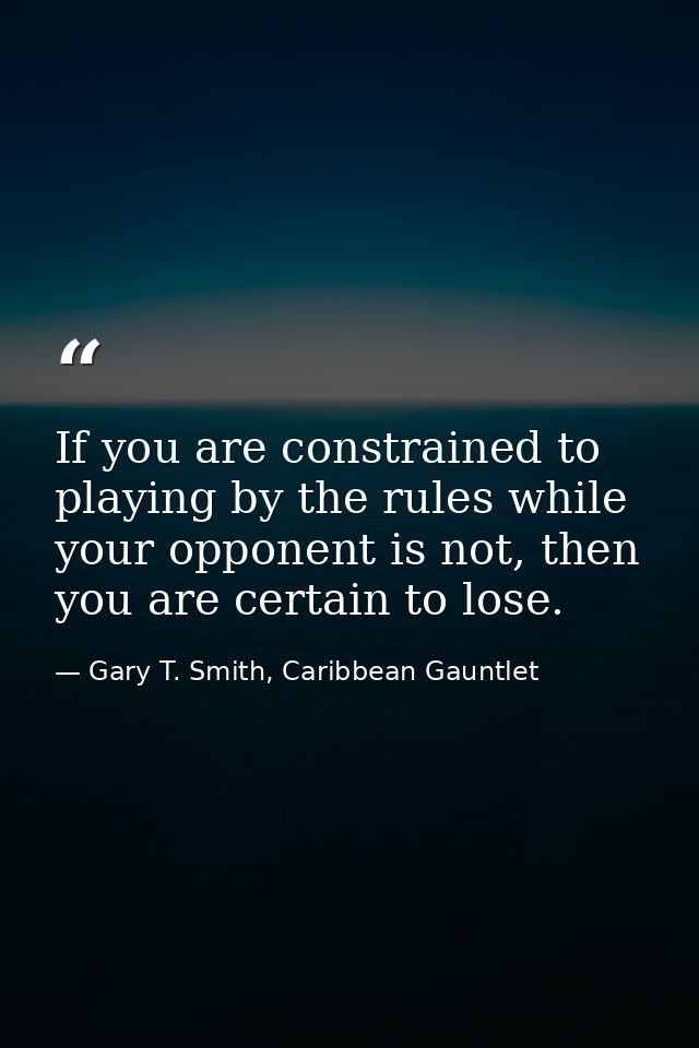 If you are constrained to playing by the rules while your opponent is not, then you are certain to lose. — Gary T. Smith, Caribbean Gauntlet