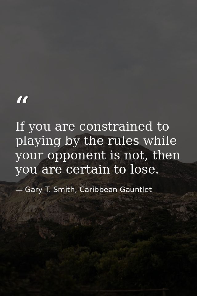 If you are constrained to playing by the rules while your opponent is not, then you are certain to lose. — Gary T. Smith, Caribbean Gauntlet