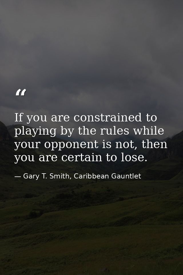 If you are constrained to playing by the rules while your opponent is not, then you are certain to lose. — Gary T. Smith, Caribbean Gauntlet
