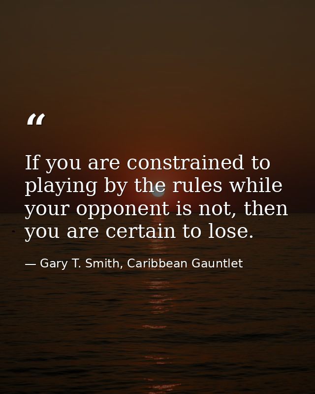 If you are constrained to playing by the rules while your opponent is not, then you are certain to lose. — Gary T. Smith, Caribbean Gauntlet