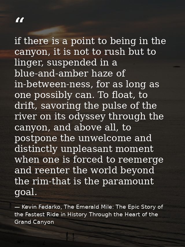 if there is a point to being in the canyon, it is not to rush but to linger, suspended in a blue-and-amber haze of in-be — Kevin Fedarko, The Emerald Mile: The Epic Story of the Fastest Ride in History Through the Heart of the Grand Canyon