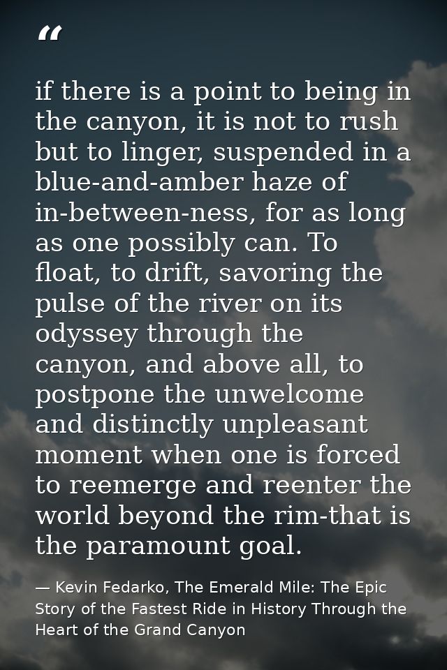 if there is a point to being in the canyon, it is not to rush but to linger, suspended in a blue-and-amber haze of in-be — Kevin Fedarko, The Emerald Mile: The Epic Story of the Fastest Ride in History Through the Heart of the Grand Canyon