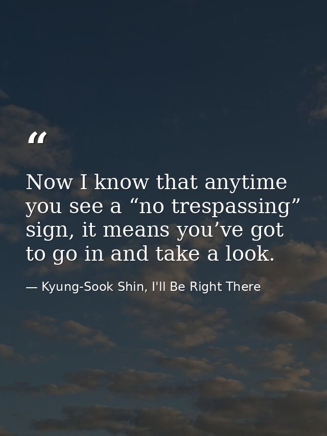 Now I know that anytime you see a “no trespassing” sign, it means you’ve got to go in and take a look. — Kyung-Sook Shin, I'll Be Right There