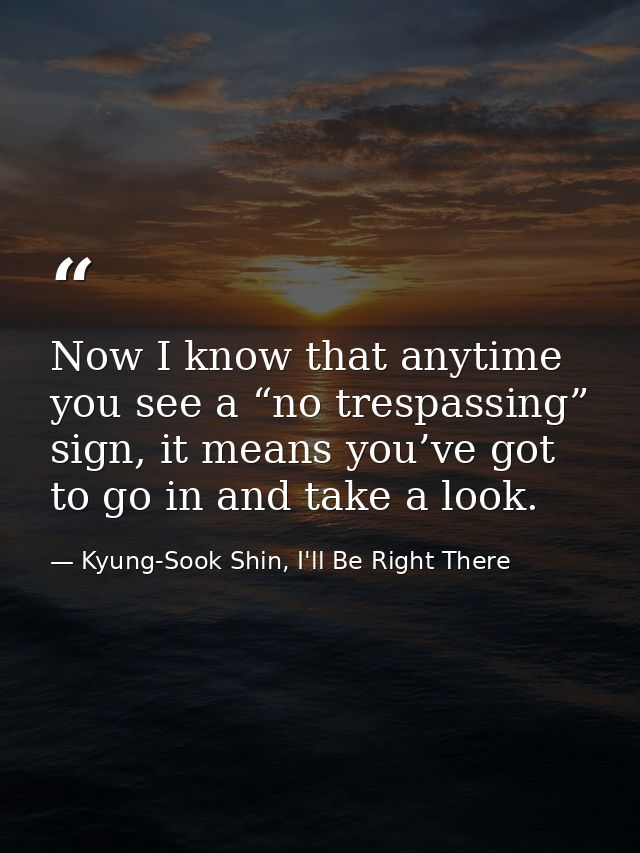 Now I know that anytime you see a “no trespassing” sign, it means you’ve got to go in and take a look. — Kyung-Sook Shin, I'll Be Right There