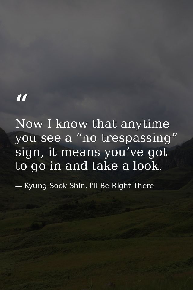 Now I know that anytime you see a “no trespassing” sign, it means you’ve got to go in and take a look. — Kyung-Sook Shin, I'll Be Right There
