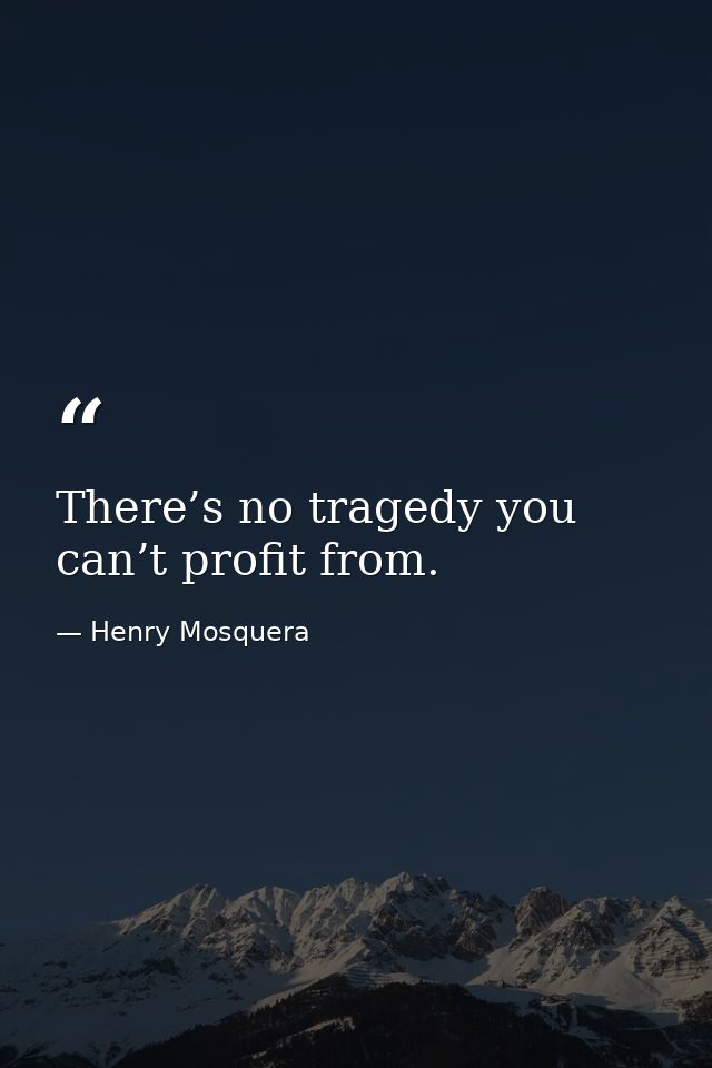 There’s no tragedy you can’t profit from. — Henry Mosquera
