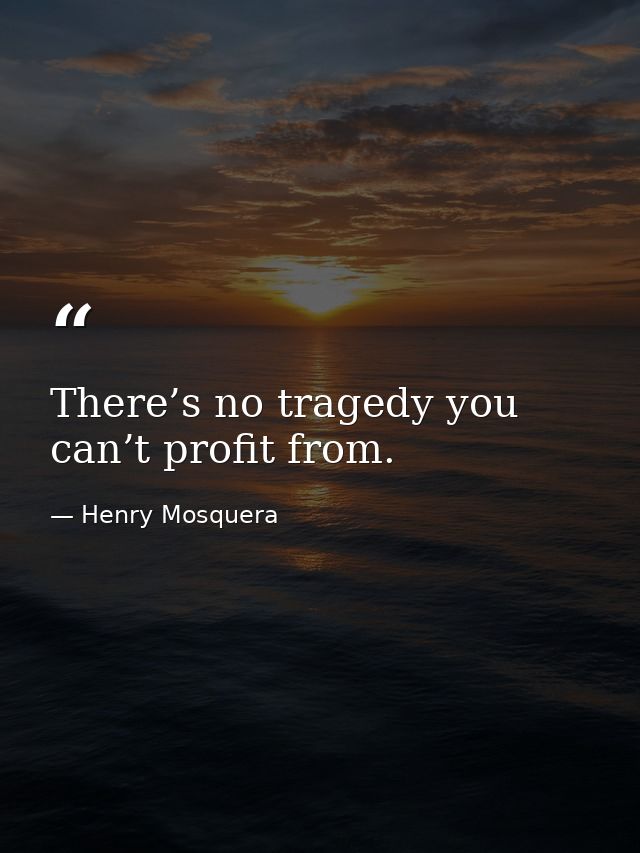 There’s no tragedy you can’t profit from. — Henry Mosquera