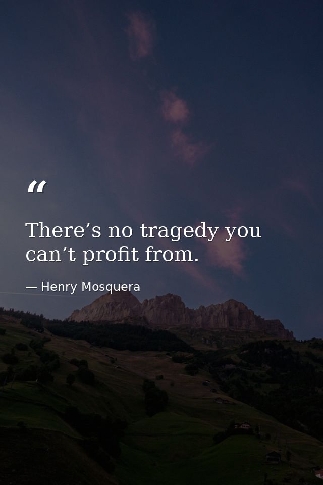 There’s no tragedy you can’t profit from. — Henry Mosquera