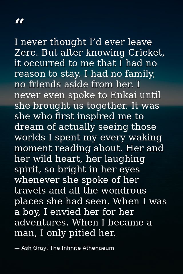 I never thought I’d ever leave Zerc. But after knowing Cricket, it occurred to me that I had no reason to stay. I had no — Ash Gray, The Infinite Athenaeum