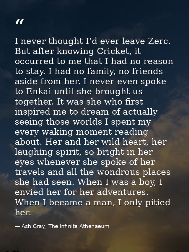 I never thought I’d ever leave Zerc. But after knowing Cricket, it occurred to me that I had no reason to stay. I had no — Ash Gray, The Infinite Athenaeum