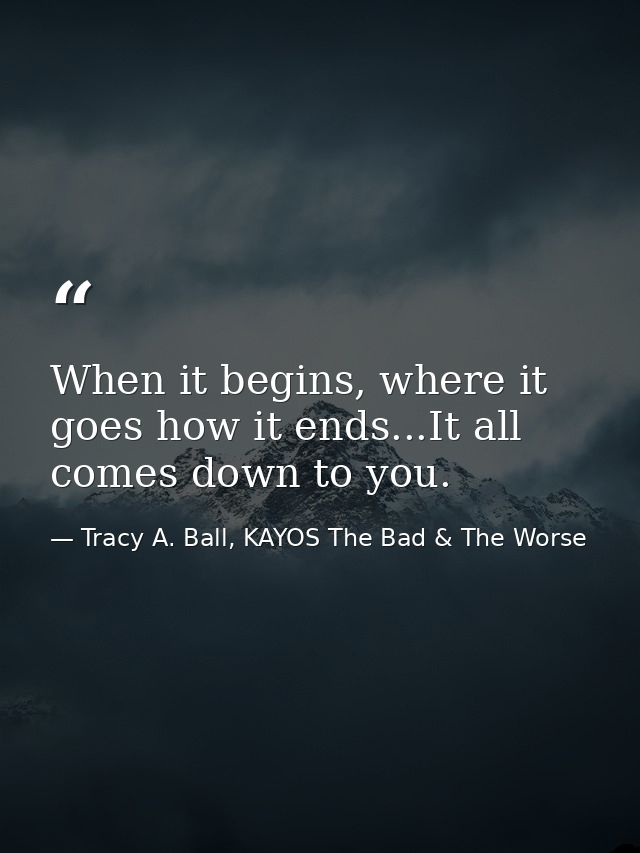 When it begins, where it goes how it ends...It all comes down to you. — Tracy A. Ball, KAYOS The Bad & The Worse