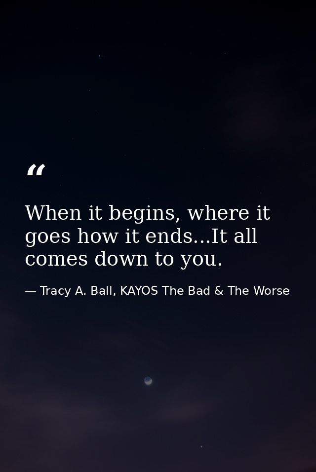 When it begins, where it goes how it ends...It all comes down to you. — Tracy A. Ball, KAYOS The Bad & The Worse