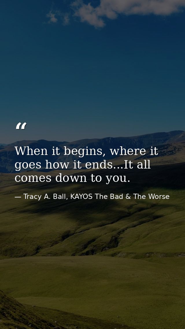 When it begins, where it goes how it ends...It all comes down to you. — Tracy A. Ball, KAYOS The Bad & The Worse