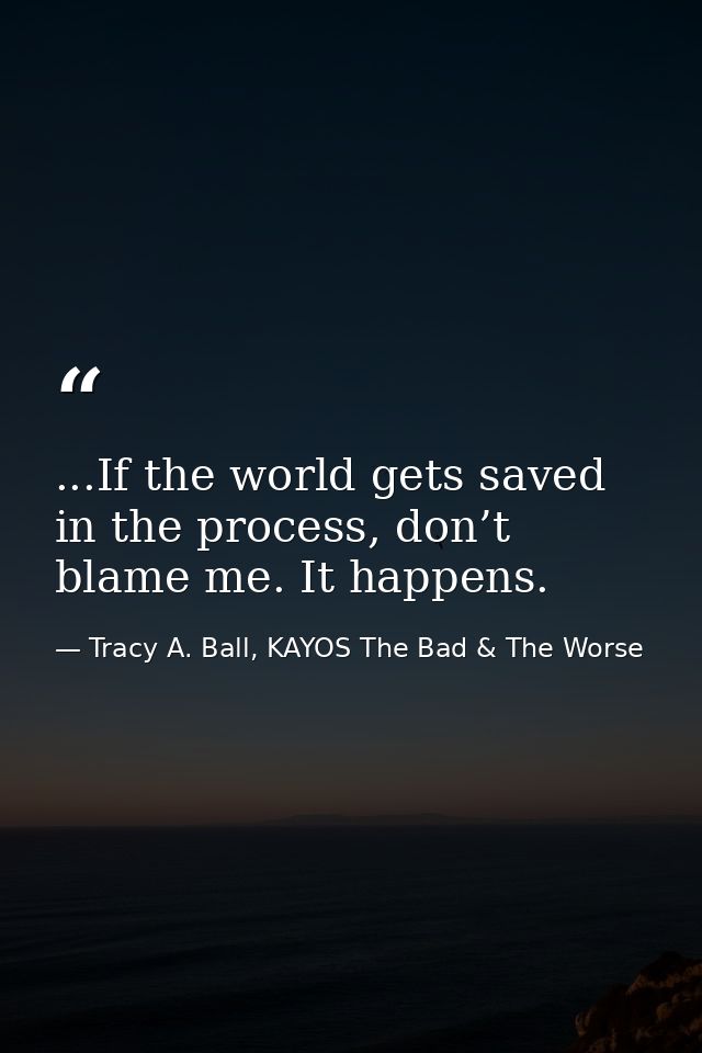 ...If the world gets saved in the process, don’t blame me. It happens. — Tracy A. Ball, KAYOS The Bad & The Worse