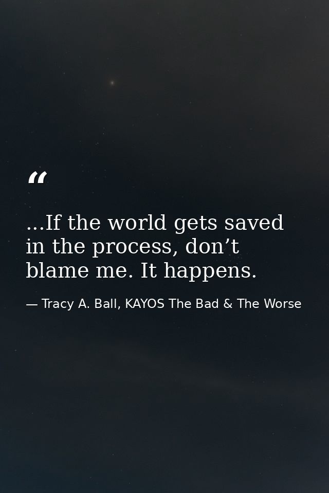 ...If the world gets saved in the process, don’t blame me. It happens. — Tracy A. Ball, KAYOS The Bad & The Worse